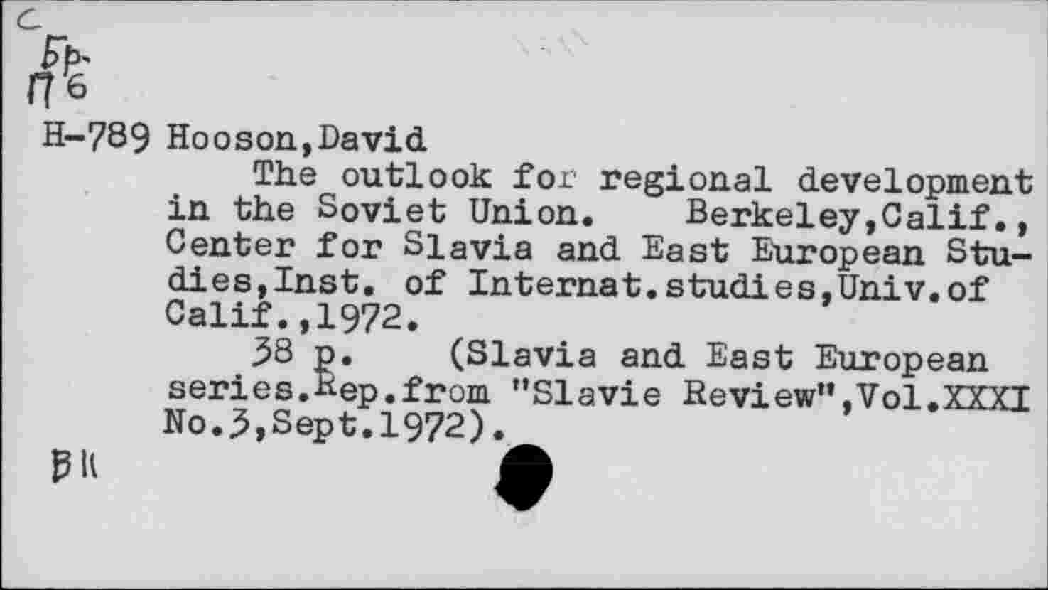 ﻿H-789 Hooson,David
The outlook for regional development in the Soviet Union.	Berkeley,Calif.,
Center for Slavia and East European Studies,Inst. of Internat.studies,Univ.of Calif.,1972.
38 p. (Slavia and East European series.Bep.from "Slavie Review",Vol.XXXI No.3,Sept.1972).